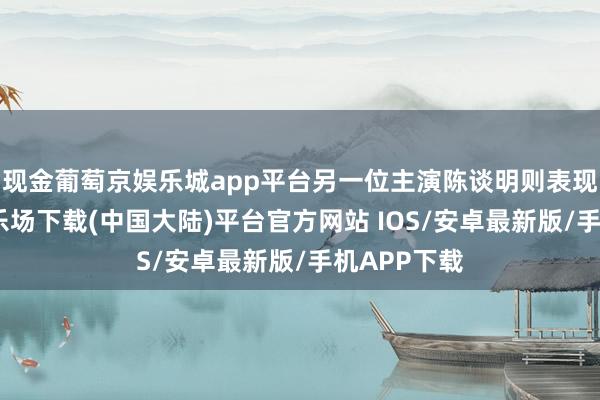 现金葡萄京娱乐城app平台另一位主演陈谈明则表现-葡萄京娱乐场下载(中国大陆)平台官方网站 IOS/安卓最新版/手机APP下载