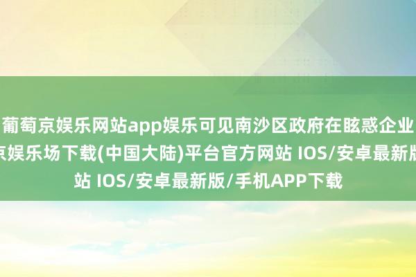 葡萄京娱乐网站app娱乐可见南沙区政府在眩惑企业扎根落地-葡萄京娱乐场下载(中国大陆)平台官方网站 IOS/安卓最新版/手机APP下载