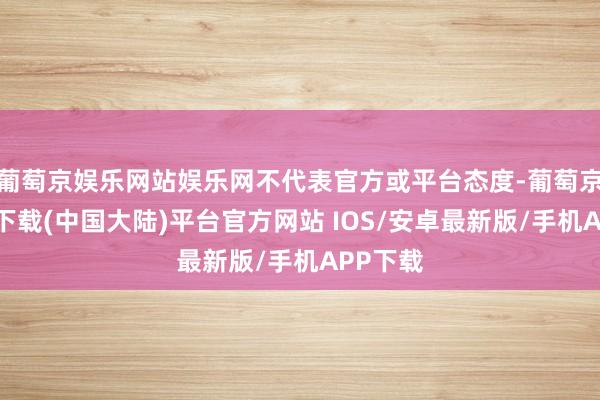 葡萄京娱乐网站娱乐网不代表官方或平台态度-葡萄京娱乐场下载(中国大陆)平台官方网站 IOS/安卓最新版/手机APP下载