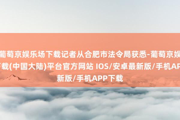 葡萄京娱乐场下载记者从合肥市法令局获悉-葡萄京娱乐场下载(中国大陆)平台官方网站 IOS/安卓最新版/手机APP下载