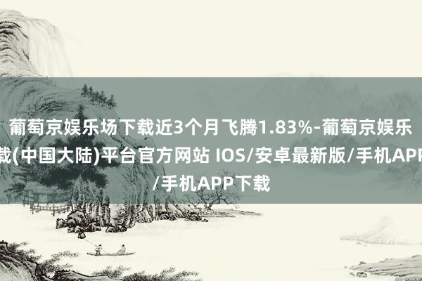 葡萄京娱乐场下载近3个月飞腾1.83%-葡萄京娱乐场下载(中国大陆)平台官方网站 IOS/安卓最新版/手机APP下载
