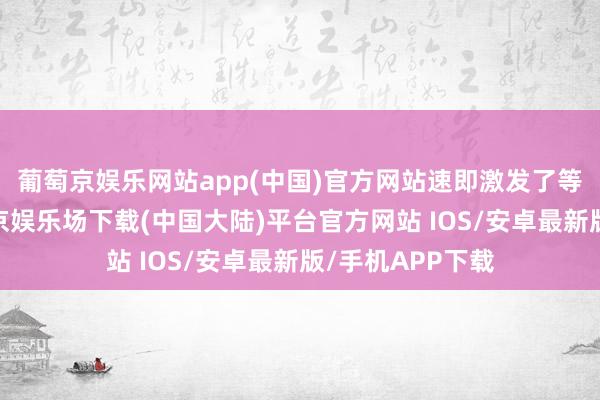 葡萄京娱乐网站app(中国)官方网站速即激发了等闲有计划-葡萄京娱乐场下载(中国大陆)平台官方网站 IOS/安卓最新版/手机APP下载