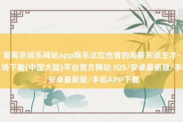葡萄京娱乐网站app娱乐这位也曾的高薪东谈主才-葡萄京娱乐场下载(中国大陆)平台官方网站 IOS/安卓最新版/手机APP下载