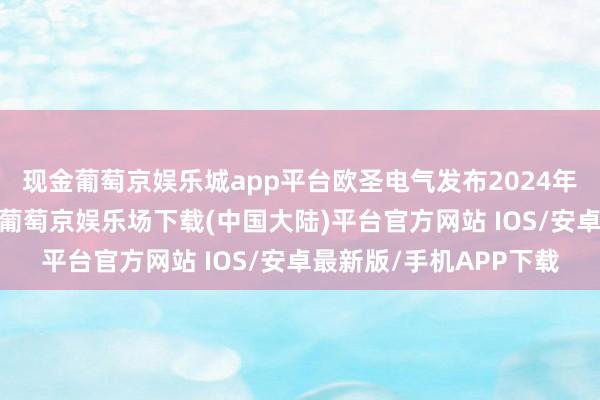 现金葡萄京娱乐城app平台欧圣电气发布2024年前三季度事迹预报称-葡萄京娱乐场下载(中国大陆)平台官方网站 IOS/安卓最新版/手机APP下载