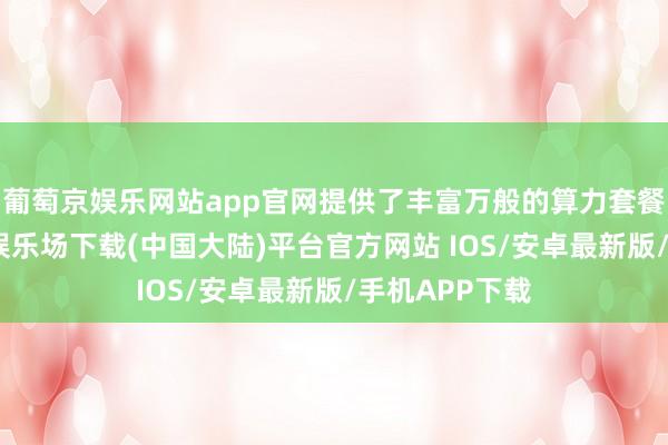 葡萄京娱乐网站app官网提供了丰富万般的算力套餐选拔-葡萄京娱乐场下载(中国大陆)平台官方网站 IOS/安卓最新版/手机APP下载