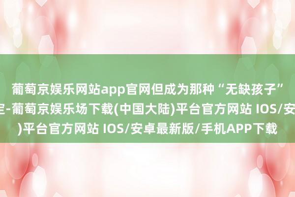 葡萄京娱乐网站app官网　　但成为那种“无缺孩子”果然紧迫吗？其实不一定-葡萄京娱乐场下载(中国大陆)平台官方网站 IOS/安卓最新版/手机APP下载