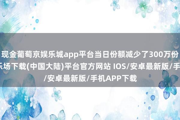现金葡萄京娱乐城app平台当日份额减少了300万份-葡萄京娱乐场下载(中国大陆)平台官方网站 IOS/安卓最新版/手机APP下载