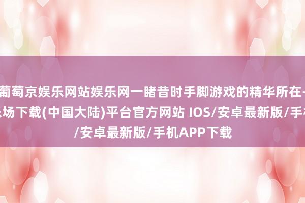 葡萄京娱乐网站娱乐网一睹昔时手脚游戏的精华所在-葡萄京娱乐场下载(中国大陆)平台官方网站 IOS/安卓最新版/手机APP下载
