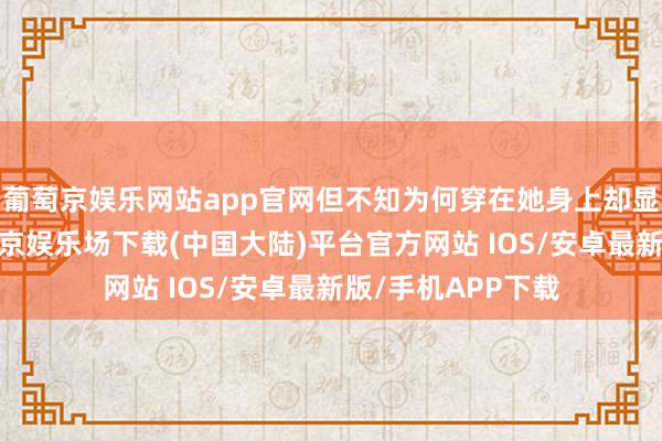葡萄京娱乐网站app官网但不知为何穿在她身上却显得有些暮气-葡萄京娱乐场下载(中国大陆)平台官方网站 IOS/安卓最新版/手机APP下载