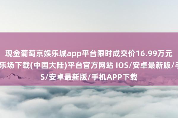 现金葡萄京娱乐城app平台限时成交价16.99万元起-葡萄京娱乐场下载(中国大陆)平台官方网站 IOS/安卓最新版/手机APP下载