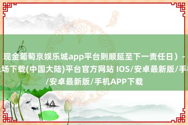 现金葡萄京娱乐城app平台则顺延至下一责任日)-葡萄京娱乐场下载(中国大陆)平台官方网站 IOS/安卓最新版/手机APP下载