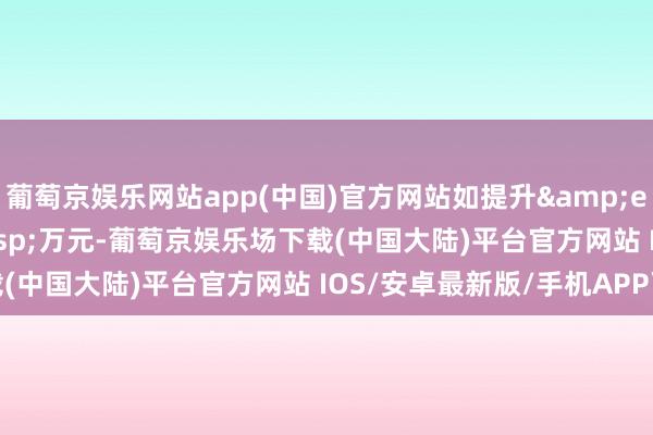 葡萄京娱乐网站app(中国)官方网站如提升 6000 万元-葡萄京娱乐场下载(中国大陆)平台官方网站 IOS/安卓最新版/手机APP下载