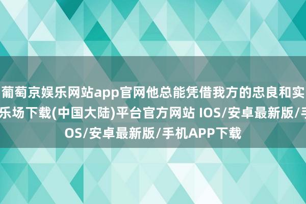葡萄京娱乐网站app官网他总能凭借我方的忠良和实力-葡萄京娱乐场下载(中国大陆)平台官方网站 IOS/安卓最新版/手机APP下载