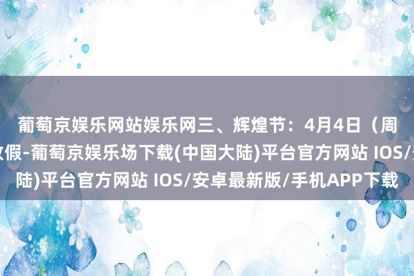 葡萄京娱乐网站娱乐网　　三、辉煌节：4月4日（周五）至6日（周日）放假-葡萄京娱乐场下载(中国大陆)平台官方网站 IOS/安卓最新版/手机APP下载