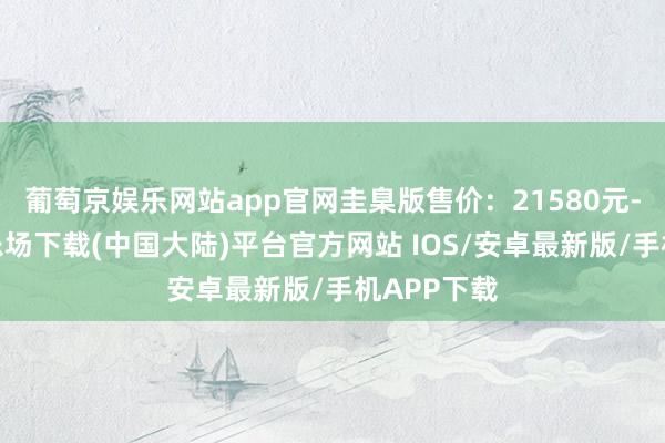葡萄京娱乐网站app官网圭臬版售价：21580元-葡萄京娱乐场下载(中国大陆)平台官方网站 IOS/安卓最新版/手机APP下载