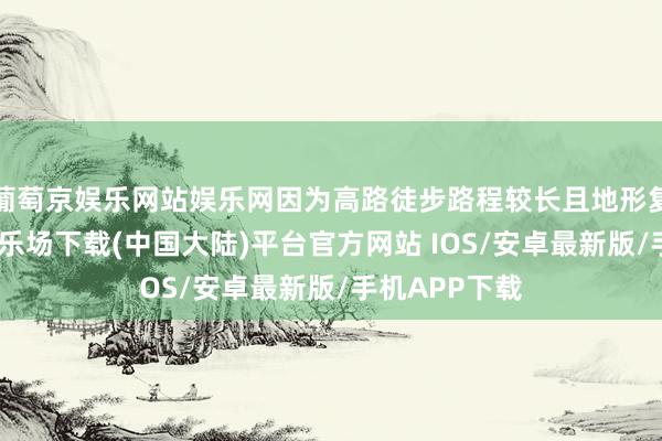 葡萄京娱乐网站娱乐网因为高路徒步路程较长且地形复杂-葡萄京娱乐场下载(中国大陆)平台官方网站 IOS/安卓最新版/手机APP下载