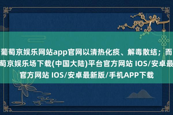 葡萄京娱乐网站app官网以清热化痰、解毒散结；而气阴两虚型患者-葡萄京娱乐场下载(中国大陆)平台官方网站 IOS/安卓最新版/手机APP下载