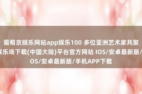 葡萄京娱乐网站app娱乐100 多位亚洲艺术家共聚龙岗-葡萄京娱乐场下载(中国大陆)平台官方网站 IOS/安卓最新版/手机APP下载