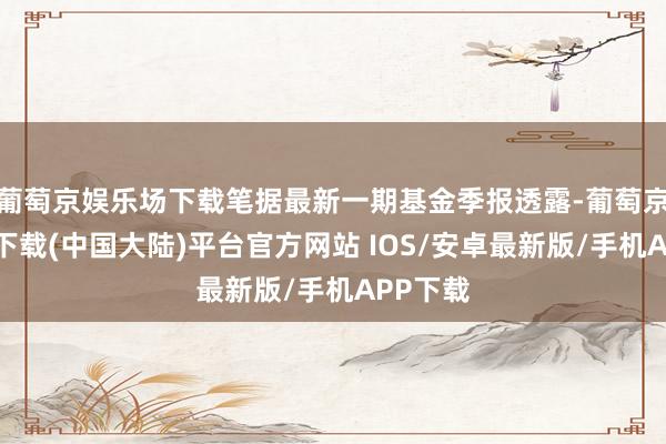 葡萄京娱乐场下载笔据最新一期基金季报透露-葡萄京娱乐场下载(中国大陆)平台官方网站 IOS/安卓最新版/手机APP下载