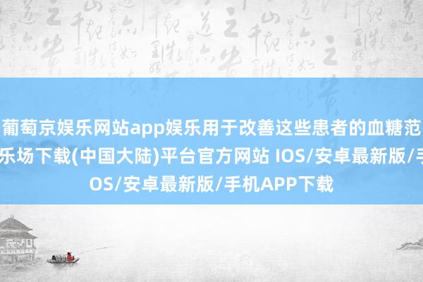 葡萄京娱乐网站app娱乐用于改善这些患者的血糖范围-葡萄京娱乐场下载(中国大陆)平台官方网站 IOS/安卓最新版/手机APP下载