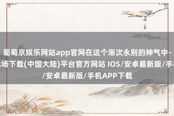 葡萄京娱乐网站app官网在这个渐次永别的神气中-葡萄京娱乐场下载(中国大陆)平台官方网站 IOS/安卓最新版/手机APP下载