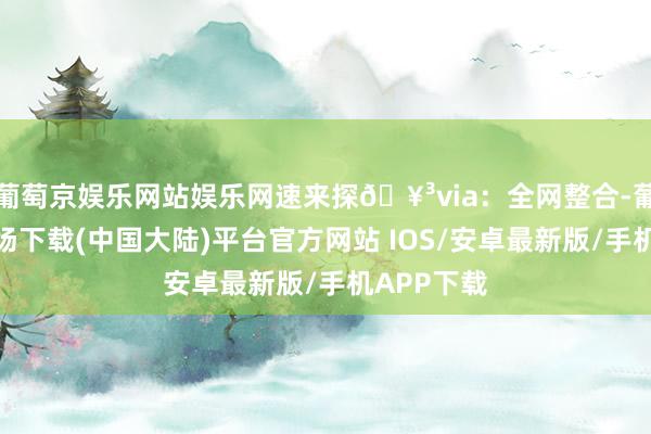 葡萄京娱乐网站娱乐网速来探🥳via：全网整合-葡萄京娱乐场下载(中国大陆)平台官方网站 IOS/安卓最新版/手机APP下载