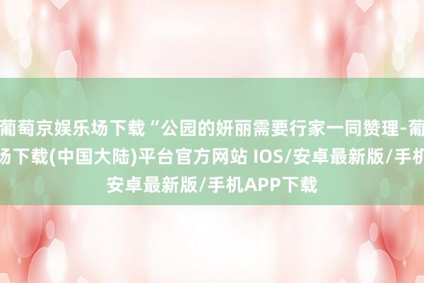 葡萄京娱乐场下载“公园的妍丽需要行家一同赞理-葡萄京娱乐场下载(中国大陆)平台官方网站 IOS/安卓最新版/手机APP下载