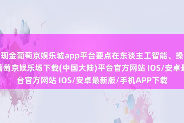 现金葡萄京娱乐城app平台要点在东谈主工智能、操作系统和芯片建树-葡萄京娱乐场下载(中国大陆)平台官方网站 IOS/安卓最新版/手机APP下载