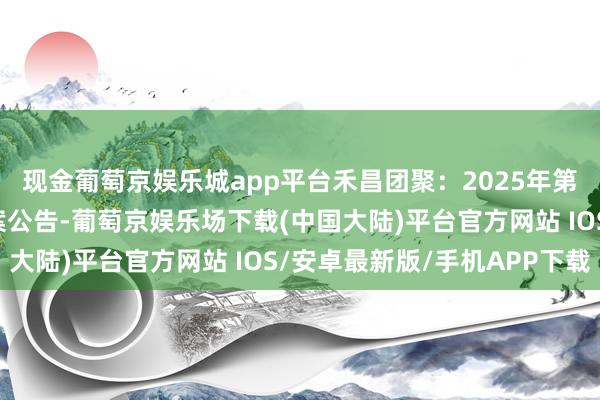 现金葡萄京娱乐城app平台禾昌团聚：2025年第一次临时推动大会方案公告-葡萄京娱乐场下载(中国大陆)平台官方网站 IOS/安卓最新版/手机APP下载