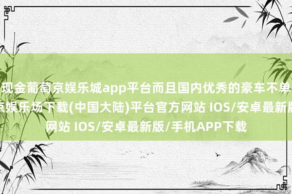 现金葡萄京娱乐城app平台而且国内优秀的豪车不单是是BAB-葡萄京娱乐场下载(中国大陆)平台官方网站 IOS/安卓最新版/手机APP下载