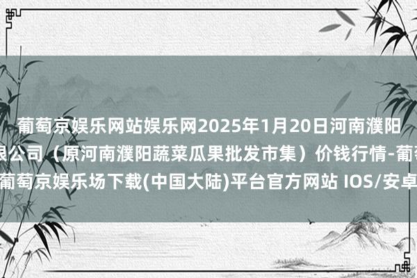 葡萄京娱乐网站娱乐网2025年1月20日河南濮阳宏进农副居品批发市集有限公司(原河南濮阳蔬菜瓜果批发市集)价钱行情-葡萄京娱乐场下载(中国大陆)平台官方网站 IOS/安卓最新版/手机APP下载