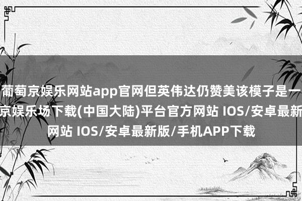 葡萄京娱乐网站app官网但英伟达仍赞美该模子是一项零散跳跃-葡萄京娱乐场下载(中国大陆)平台官方网站 IOS/安卓最新版/手机APP下载