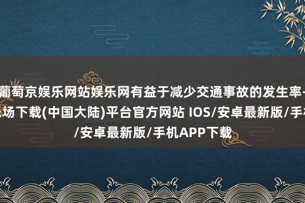 葡萄京娱乐网站娱乐网有益于减少交通事故的发生率-葡萄京娱乐场下载(中国大陆)平台官方网站 IOS/安卓最新版/手机APP下载