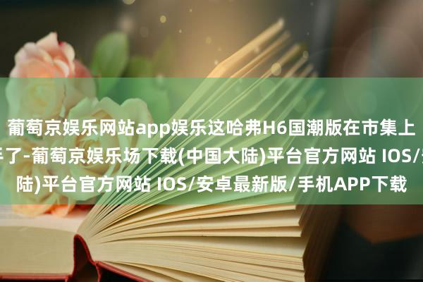 葡萄京娱乐网站app娱乐这哈弗H6国潮版在市集上也算是个“明星”选手了-葡萄京娱乐场下载(中国大陆)平台官方网站 IOS/安卓最新版/手机APP下载