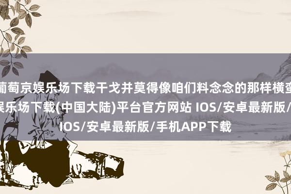 葡萄京娱乐场下载干戈并莫得像咱们料念念的那样横蛮来袭-葡萄京娱乐场下载(中国大陆)平台官方网站 IOS/安卓最新版/手机APP下载