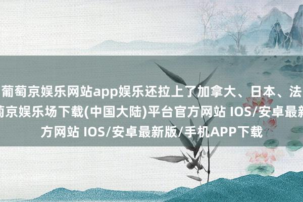 葡萄京娱乐网站app娱乐还拉上了加拿大、日本、法国几个小伙伴-葡萄京娱乐场下载(中国大陆)平台官方网站 IOS/安卓最新版/手机APP下载