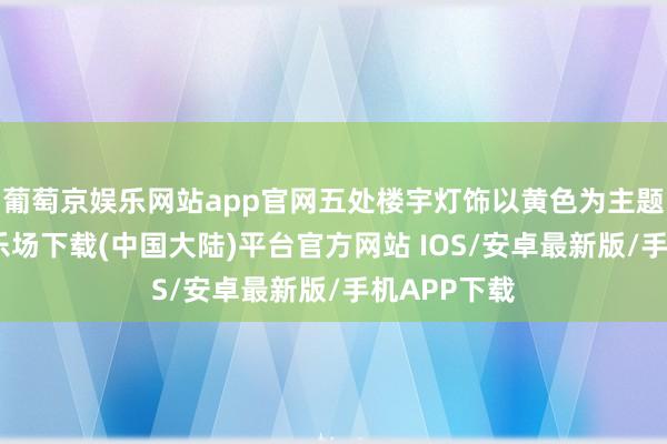 葡萄京娱乐网站app官网五处楼宇灯饰以黄色为主题-葡萄京娱乐场下载(中国大陆)平台官方网站 IOS/安卓最新版/手机APP下载