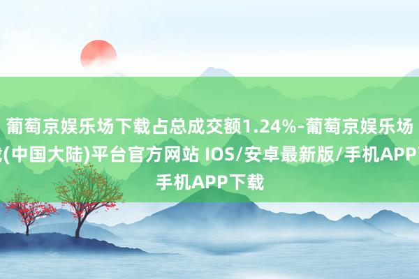 葡萄京娱乐场下载占总成交额1.24%-葡萄京娱乐场下载(中国大陆)平台官方网站 IOS/安卓最新版/手机APP下载