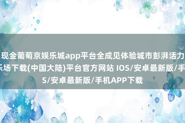 现金葡萄京娱乐城app平台全成见体验城市彭湃活力-葡萄京娱乐场下载(中国大陆)平台官方网站 IOS/安卓最新版/手机APP下载