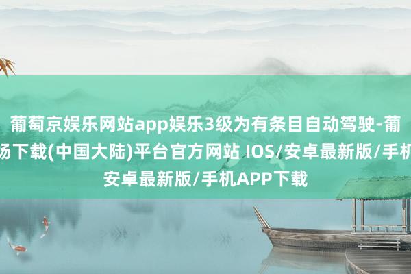 葡萄京娱乐网站app娱乐3级为有条目自动驾驶-葡萄京娱乐场下载(中国大陆)平台官方网站 IOS/安卓最新版/手机APP下载