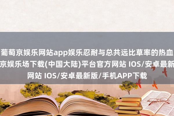 葡萄京娱乐网站app娱乐忍耐与总共远比草率的热血更有劲量‌-葡萄京娱乐场下载(中国大陆)平台官方网站 IOS/安卓最新版/手机APP下载