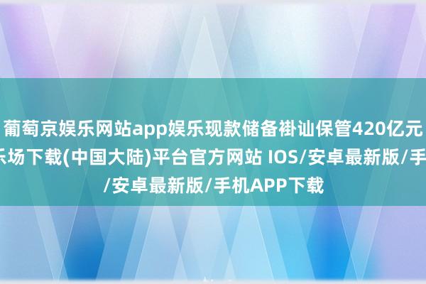 葡萄京娱乐网站app娱乐现款储备褂讪保管420亿元-葡萄京娱乐场下载(中国大陆)平台官方网站 IOS/安卓最新版/手机APP下载