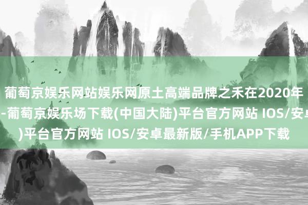 葡萄京娱乐网站娱乐网原土高端品牌之禾在2020年的销售额约为20亿元-葡萄京娱乐场下载(中国大陆)平台官方网站 IOS/安卓最新版/手机APP下载