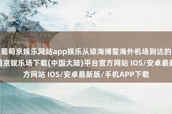 葡萄京娱乐网站app娱乐从琼海博鳌海外机场到达的参会嘉宾发现-葡萄京娱乐场下载(中国大陆)平台官方网站 IOS/安卓最新版/手机APP下载