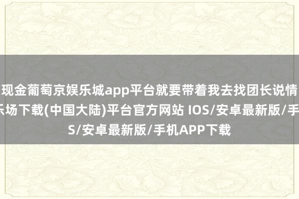 现金葡萄京娱乐城app平台就要带着我去找团长说情-葡萄京娱乐场下载(中国大陆)平台官方网站 IOS/安卓最新版/手机APP下载