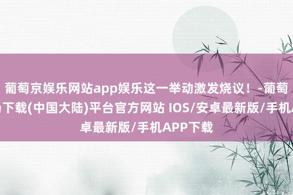 葡萄京娱乐网站app娱乐这一举动激发烧议！-葡萄京娱乐场下载(中国大陆)平台官方网站 IOS/安卓最新版/手机APP下载