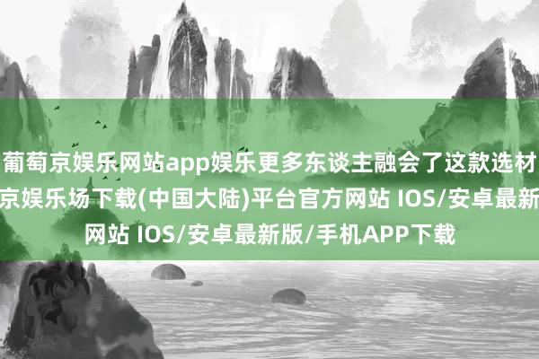 葡萄京娱乐网站app娱乐更多东谈主融会了这款选材私有的游戏-葡萄京娱乐场下载(中国大陆)平台官方网站 IOS/安卓最新版/手机APP下载