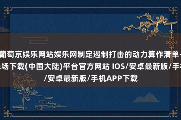 葡萄京娱乐网站娱乐网制定遏制打击的动力算作清单-葡萄京娱乐场下载(中国大陆)平台官方网站 IOS/安卓最新版/手机APP下载