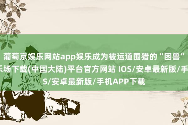 葡萄京娱乐网站app娱乐成为被运道围猎的“困兽”-葡萄京娱乐场下载(中国大陆)平台官方网站 IOS/安卓最新版/手机APP下载