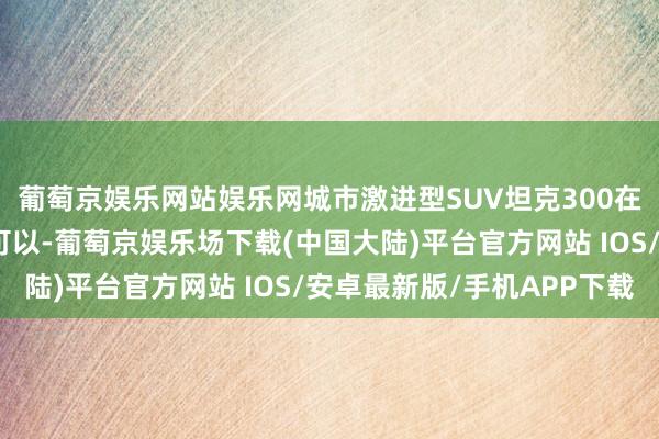 葡萄京娱乐网站娱乐网城市激进型SUV坦克300在轻量化越野方面融会可以-葡萄京娱乐场下载(中国大陆)平台官方网站 IOS/安卓最新版/手机APP下载